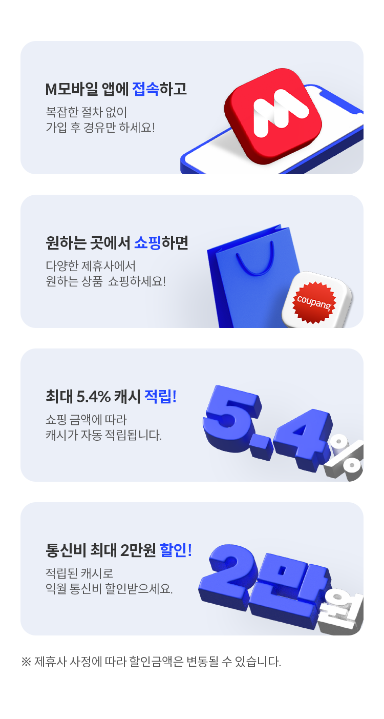 1. M모바일 앱에 접속하고 복잡한 절차 없이 가입 후 경유만 하세요! 2. 원하는 곳에서 쇼핑하면 다양한 제휴사에서 원하는 상품 쇼핑하세요! 3. 최대 5.4% 캐시 적립! 쇼핑 금액에 따라 캐시가 자동 적립됩니다. ※제휴사 사정에 따라 할인율은 변동될 수 있습니다. 4. 통신비 최대 2만원 할인! 적립된 캐시로 익월 통신비 할인받으세요.