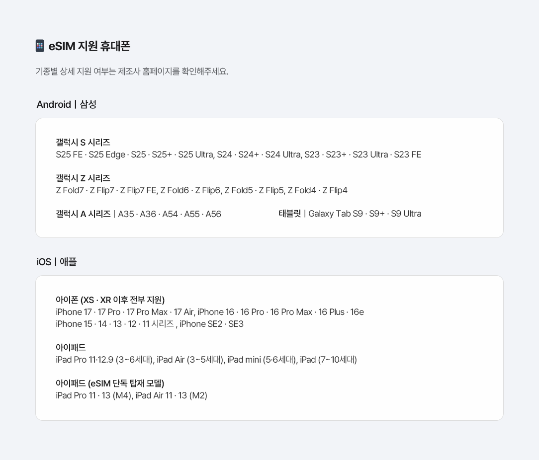 eSIM 지원 휴대폰 기종별 상세 지원 여부는 제조사 홈페이지를 확인해주세요. Androidㅣ삼성 갤럭시 S 시리즈 : S25 FE · S25 Edge · S25 · S25+ · S25 Ultra, S24 · S24+ · S24 Ultra, S23 · S23+ · S23 Ultra · S23 FE, 갤럭시 Z 시리즈 : Z Fold7 · Z Flip7 · Z Flip7 FE, Z Fold6 · Z Flip6, Z Fold5 · Z Flip5, Z Fold4 · Z Flip4, 갤럭시 A 시리즈 : A35 · A36 · A54 · A55 · A56, 태블릿 : Galaxy Tab S9 · S9+ · S9 Ultra, iOSㅣ애플, 아이폰 (XS · XR 이후 전부 지원) iPhone 17 · 17 Pro · 17 Pro Max · 17 Air, iPhone 16 · 16 Pro · 16 Pro Max · 16 Plus · 16e iPhone 15 · 14 · 13 · 12 · 11 시리즈 , iPhone SE2 · SE3, 아이패드 iPad Pro 11·12.9 (3~6세대), iPad Air (3~5세대), iPad mini (5·6세대), iPad (7~10세대), 아이패드 (eSIM 단독 탑재 모델) iPad Pro 11 · 13 (M4), iPad Air 11 · 13 (M2)